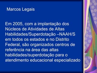 Em 2005, com a implantação dos
Núcleos de Atividades de Altas
Habilidades/Superdotação –NAAH/S
em todos os estados e no Distrito
Federal, são organizados centros de
referência na área das altas
habilidades/superdotação para o
atendimento educacional especializado
Marcos Legais
 