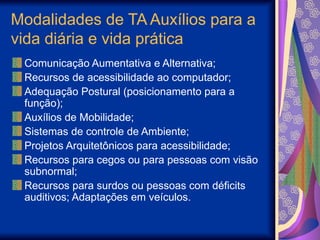 Modalidades de TA Auxílios para a
vida diária e vida prática
Comunicação Aumentativa e Alternativa;
Recursos de acessibilidade ao computador;
Adequação Postural (posicionamento para a
função);
Auxílios de Mobilidade;
Sistemas de controle de Ambiente;
Projetos Arquitetônicos para acessibilidade;
Recursos para cegos ou para pessoas com visão
subnormal;
Recursos para surdos ou pessoas com déficits
auditivos; Adaptações em veículos.
 