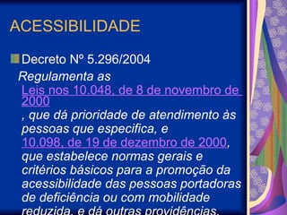 ACESSIBILIDADE
Decreto Nº 5.296/2004
Regulamenta as
Leis nos 10.048, de 8 de novembro de
2000
, que dá prioridade de atendimento às
pessoas que especifica, e
10.098, de 19 de dezembro de 2000,
que estabelece normas gerais e
critérios básicos para a promoção da
acessibilidade das pessoas portadoras
de deficiência ou com mobilidade
 