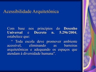 Acessibilidade Arquitetônica
Com base nos princípios do
Com base nos princípios do Desenho
Desenho
Universal
Universal e
e Decreto n. 5.296/2004
Decreto n. 5.296/2004,
,
estabelece que:
estabelece que:
“
“ Toda escola deve promover ambiente
Toda escola deve promover ambiente
acessível, eliminando as barreiras
acessível, eliminando as barreiras
arquitetônicas e adequando os espaços que
arquitetônicas e adequando os espaços que
atendam à diversidade humana”.
atendam à diversidade humana”.
 