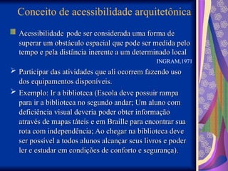 Conceito de acessibilidade arquitetônica
Acessibilidade
Acessibilidade pode ser considerada uma forma de
pode ser considerada uma forma de
superar um obstáculo espacial que pode ser medida pelo
superar um obstáculo espacial que pode ser medida pelo
tempo e pela distância inerente a um determinado local
tempo e pela distância inerente a um determinado local
INGRAM,1971
 Participar das atividades que ali ocorrem fazendo uso
Participar das atividades que ali ocorrem fazendo uso
dos equipamentos disponíveis.
dos equipamentos disponíveis.
 Exemplo: Ir a biblioteca (Escola deve possuir rampa
Exemplo: Ir a biblioteca (Escola deve possuir rampa
para ir a biblioteca no segundo andar; Um aluno com
para ir a biblioteca no segundo andar; Um aluno com
deficiência visual deveria poder obter informação
deficiência visual deveria poder obter informação
através de mapas táteis e em Braille para encontrar sua
através de mapas táteis e em Braille para encontrar sua
rota com independência; Ao chegar na biblioteca deve
rota com independência; Ao chegar na biblioteca deve
ser possível a todos alunos alcançar seus livros e poder
ser possível a todos alunos alcançar seus livros e poder
ler e estudar em condições de conforto e segurança).
ler e estudar em condições de conforto e segurança).
 