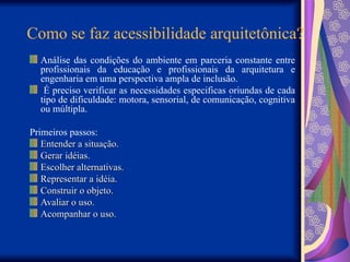 Como se faz acessibilidade arquitetônica?
Análise das condições do ambiente em parceria constante entre
profissionais da educação e profissionais da arquitetura e
engenharia em uma perspectiva ampla de inclusão.
É preciso verificar as necessidades especificas oriundas de cada
tipo de dificuldade: motora, sensorial, de comunicação, cognitiva
ou múltipla.
Primeiros passos:
Entender a situação.
Entender a situação.
Gerar idéias.
Gerar idéias.
Escolher alternativas.
Escolher alternativas.
Representar a idéia.
Representar a idéia.
Construir o objeto.
Construir o objeto.
Avaliar o uso.
Avaliar o uso.
Acompanhar o uso.
Acompanhar o uso.
 