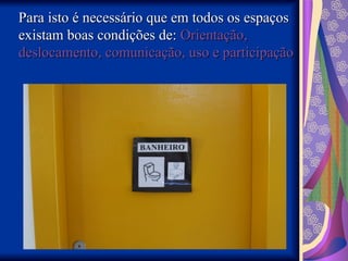 Para isto é necessário que em todos os espaços
Para isto é necessário que em todos os espaços
existam boas condições de:
existam boas condições de: Orientação,
Orientação,
deslocamento, comunicação, uso e participação
deslocamento, comunicação, uso e participação
 