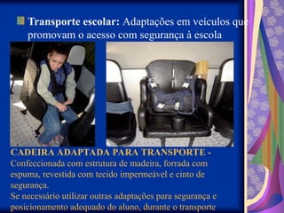 Transporte escolar: Adaptações em veículos que
promovam o acesso com segurança à escola
CADEIRA ADAPTADA PARA TRANSPORTE -
Confeccionada com estrutura de madeira, forrada com
espuma, revestida com tecido impermeável e cinto de
segurança.
Se necessário utilizar outras adaptações para segurança e
posicionamento adequado do aluno, durante o transporte
 