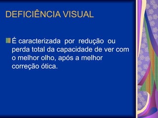 DEFICIÊNCIA VISUAL
É caracterizada por redução ou
perda total da capacidade de ver com
o melhor olho, após a melhor
correção ótica.
 