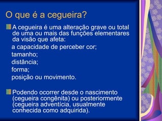 O que é a cegueira?
A cegueira é uma alteração grave ou total
de uma ou mais das funções elementares
da visão que afeta:
a capacidade de perceber cor;
tamanho;
distância;
forma;
posição ou movimento.
Podendo ocorrer desde o nascimento
(cegueira congênita) ou posteriormente
(cegueira adventícia, usualmente
conhecida como adquirida).
 