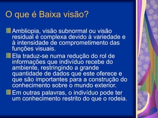O que é Baixa visão?
Ambliopia, visão subnormal ou visão
residual é complexa devido à variedade e
à intensidade de comprometimento das
funções visuais.
Ela traduz-se numa redução do rol de
informações que indivíduo recebe do
ambiente, restringindo a grande
quantidade de dados que este oferece e
que são importantes para a construção do
conhecimento sobre o mundo exterior.
Em outras palavras, o indivíduo pode ter
um conhecimento restrito do que o rodeia.
 