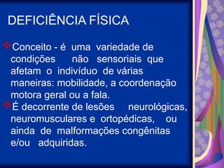 DEFICIÊNCIA FÍSICA
Conceito - é uma variedade de
condições não sensoriais que
afetam o indivíduo de várias
maneiras: mobilidade, a coordenação
motora geral ou a fala.
É decorrente de lesões neurológicas,
neuromusculares e ortopédicas, ou
ainda de malformações congênitas
e/ou adquiridas.
 