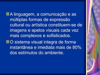 A linguagem, a comunicação e as
múltiplas formas de expressão
cultural ou artística constituem-se de
imagens e apelos visuais cada vez
mais complexos e sofisticados.
O sistema visual integra de forma
instantânea e imediata mais de 80%
dos estímulos do ambiente.
 