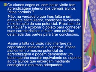 Os alunos cegos ou com baixa visão tem
aprendizagem inferior aos demais alunos
“ditos normais”?
Não, na verdade o que lhes falta é um
ambiente estimulador, condições favoráveis
à exploração de seu potencial. Precisam de
manipular e explorar o objeto para conhecer
suas características e fazer uma análise
detalhada das partes para tirar conclusões.
Assim a falta da visão não interfere na
capacidade intelectual e cognitiva. Esses
alunos tem o mesmo potencial de
aprendizagem e podem demonstrar um
desempenho escolar equivalente ou superior
ao de alunos que enxergam mediante
condições e recursos adequados.
 