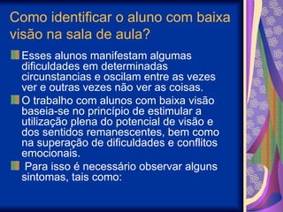 Como identificar o aluno com baixa
visão na sala de aula?
Esses alunos manifestam algumas
dificuldades em determinadas
circunstancias e oscilam entre as vezes
ver e outras vezes não ver as coisas.
O trabalho com alunos com baixa visão
baseia-se no princípio de estimular a
utilização plena do potencial de visão e
dos sentidos remanescentes, bem como
na superação de dificuldades e conflitos
emocionais.
Para isso é necessário observar alguns
sintomas, tais como:
 