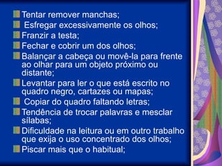 Tentar remover manchas;
Esfregar excessivamente os olhos;
Franzir a testa;
Fechar e cobrir um dos olhos;
Balançar a cabeça ou movê-la para frente
ao olhar para um objeto próximo ou
distante;
Levantar para ler o que está escrito no
quadro negro, cartazes ou mapas;
Copiar do quadro faltando letras;
Tendência de trocar palavras e mesclar
sílabas;
Dificuldade na leitura ou em outro trabalho
que exija o uso concentrado dos olhos;
Piscar mais que o habitual;
 