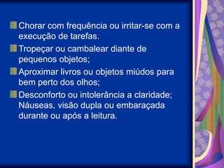 Chorar com frequência ou irritar-se com a
execução de tarefas.
Tropeçar ou cambalear diante de
pequenos objetos;
Aproximar livros ou objetos miúdos para
bem perto dos olhos;
Desconforto ou intolerância a claridade;
Náuseas, visão dupla ou embaraçada
durante ou após a leitura.
 