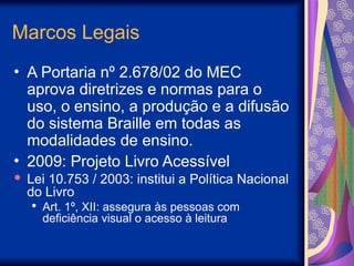 Marcos Legais
• A Portaria nº 2.678/02 do MEC
aprova diretrizes e normas para o
uso, o ensino, a produção e a difusão
do sistema Braille em todas as
modalidades de ensino.
• 2009: Projeto Livro Acessível
 Lei 10.753 / 2003: institui a Política Nacional
do Livro
 Art. 1º, XII: assegura às pessoas com
deficiência visual o acesso à leitura
 
