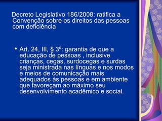 Decreto Legislativo 186/2008: ratifica a
Convenção sobre os direitos das pessoas
com deficiência
 Art. 24, III, § 3º: garantia de que a
educação de pessoas , inclusive
crianças, cegas, surdocegas e surdas
seja ministrada nas línguas e nos modos
e meios de comunicação mais
adequados às pessoas e em ambiente
que favoreçam ao máximo seu
desenvolvimento acadêmico e social.
 
