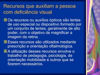 Recursos que auxiliam a pessoa
com deficiência visual
Os recursos ou auxílios ópticos são lentes
de uso especial ou dispositivo formado por
um conjunto de lentes, geralmente de alto
poder, com o objetivo de magnificar a
imagem da retina.
Esses recursos são utilizados mediante
prescrição e orientação oftalmológica.
A utilização desses recursos envolve o
trabalho de pedagogia, psicologia, de
orientação mobilidade e outros que se
fizerem necessários.
 