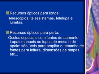 Recursos ópticos para longe:
Telescópios, telessistemas, telelupa e
lunetas.
Recursos ópticos para perto:
Óculos especiais com lentes de aumento.
Lupas manuais ou lupas de mesa e de
apoio: são úteis para ampliar o tamanho de
fontes para leitura, dimensões de mapas
etc...
 