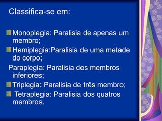 Classifica-se em:
Monoplegia: Paralisia de apenas um
membro;
Hemiplegia:Paralisia de uma metade
do corpo;
Paraplegia: Paralisia dos membros
inferiores;
Triplegia: Paralisia de três membro;
Tetraplegia: Paralisia dos quatros
membros.
 