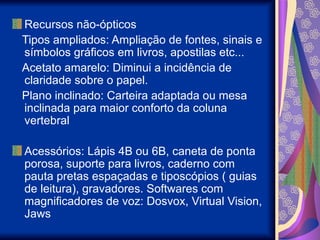 Recursos não-ópticos
Tipos ampliados: Ampliação de fontes, sinais e
símbolos gráficos em livros, apostilas etc...
Acetato amarelo: Diminui a incidência de
claridade sobre o papel.
Plano inclinado: Carteira adaptada ou mesa
inclinada para maior conforto da coluna
vertebral
Acessórios: Lápis 4B ou 6B, caneta de ponta
porosa, suporte para livros, caderno com
pauta pretas espaçadas e tiposcópios ( guias
de leitura), gravadores. Softwares com
magnificadores de voz: Dosvox, Virtual Vision,
Jaws
 