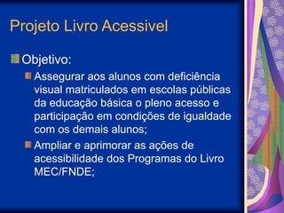 Projeto Livro Acessivel
Objetivo:
Assegurar aos alunos com deficiência
visual matriculados em escolas públicas
da educação básica o pleno acesso e
participação em condições de igualdade
com os demais alunos;
Ampliar e aprimorar as ações de
acessibilidade dos Programas do Livro
MEC/FNDE;
 