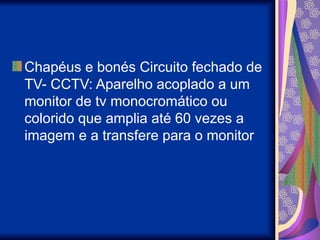 Chapéus e bonés Circuito fechado de
TV- CCTV: Aparelho acoplado a um
monitor de tv monocromático ou
colorido que amplia até 60 vezes a
imagem e a transfere para o monitor
 