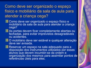 Como deve ser organizado o espaço
físico e mobiliário da sala de aula para
atender a criança cega?
Como deve ser organizado o espaço físico e
mobiliário da sala de aula para atender a criança
cega?
As portas devem ficar completamente abertas ou
fechadas, para evitar imprevistos desagradáveis
ou acidentes.
O mobiliário deve ser estável e qualquer alteração
deve ser avisada.
Reservar um espaço na sala adequado para a
disposição dos instrumentos utilizados por esses
alunos que devem incumbir-se da ordem e
organização dos mesmos para assimilar pontos de
referências úteis para eles.
 