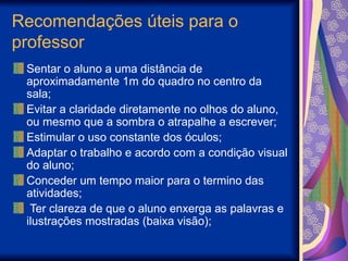 Recomendações úteis para o
professor
Sentar o aluno a uma distância de
aproximadamente 1m do quadro no centro da
sala;
Evitar a claridade diretamente no olhos do aluno,
ou mesmo que a sombra o atrapalhe a escrever;
Estimular o uso constante dos óculos;
Adaptar o trabalho e acordo com a condição visual
do aluno;
Conceder um tempo maior para o termino das
atividades;
Ter clareza de que o aluno enxerga as palavras e
ilustrações mostradas (baixa visão);
 