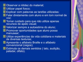 Observar a nitidez do material;
Utilizar papel fosco;
Explicar com palavras as tarefas utilizadas;
Falar diretamente com aluno e em tom normal de
voz;
Tomar cuidado para que não utilize apenas
recursos de apelo visual;
Valorizar sempre a autoestima do aluno;
Promover oportunidades que aluno possa
manusear;
Utilize experiências da vida cotidiana e materiais
de diversas texturas;
Apresente o alfabeto Braille e o alfabeto
convencional (cegos);
Estimula os demais sentidos ( tato, audição,
paladar, olfato).
 