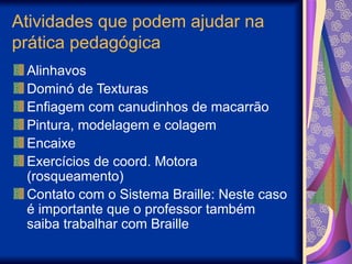 Atividades que podem ajudar na
prática pedagógica
Alinhavos
Dominó de Texturas
Enfiagem com canudinhos de macarrão
Pintura, modelagem e colagem
Encaixe
Exercícios de coord. Motora
(rosqueamento)
Contato com o Sistema Braille: Neste caso
é importante que o professor também
saiba trabalhar com Braille
 