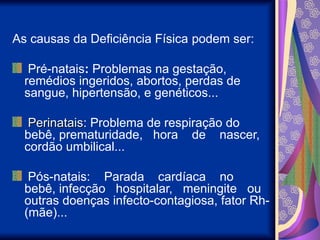 As causas da Deficiência Física podem ser:
Pré-natais: Problemas na gestação,
remédios ingeridos, abortos, perdas de
sangue, hipertensão, e genéticos...
Perinatais
Perinatais: Problema de respiração do
bebê, prematuridade, hora de nascer,
cordão umbilical...
Pós-natais: Parada cardíaca no
bebê, infecção hospitalar, meningite ou
outras doenças infecto-contagiosa, fator Rh-
(mãe)...
 