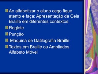Ao alfabetizar o aluno cego fique
atento e faça: Apresentação da Cela
Braille em diferentes contextos.
Reglete
Punção
Máquina de Datilografia Braille
Textos em Braille ou Ampliados
Alfabeto Móvel
 