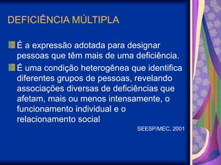 DEFICIÊNCIA MÚLTIPLA
É a expressão adotada para designar
pessoas que têm mais de uma deficiência.
É uma condição heterogênea que identifica
diferentes grupos de pessoas, revelando
associações diversas de deficiências que
afetam, mais ou menos intensamente, o
funcionamento individual e o
relacionamento social
SEESP/MEC, 2001
 