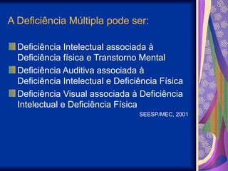 A Deficiência Múltipla pode ser:
Deficiência Intelectual associada à
Deficiência física e Transtorno Mental
Deficiência Auditiva associada à
Deficiência Intelectual e Deficiência Física
Deficiência Visual associada à Deficiência
Intelectual e Deficiência Física
SEESP/MEC, 2001
 