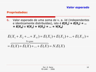 Valor esperado
Propriedades:

6.   Valor esperado de uma soma de v. a. iid (independentes
     e identicamente distribuídas), isto é E(X1) = E(X2) = …
     = E(XN) e V(X1) = V(X2) = … = V(XN)


E ( X 1 + X 2 + ... + X N ) = E ( X 1 ) + E ( X 2 ) + ... + E ( X N ) =
  64444vezes 444
               N
                74              8
= E ( X ) + E ( X ) + ... + E ( X ) = N .E ( X )




                               Por: E. Seno                          10
                             FE-UAN - 2006
 