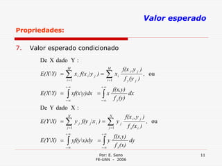 Valor esperado
Propriedades:

7.   Valor esperado condicionado
        De X dado Y :
                   M                           M             f(x i ,y j )
        E(XY) =   ∑x
                   i =1
                           i   f(x iy j ) =   ∑x
                                               i =1
                                                         i
                                                              f y (y j )
                                                                             , ou

                   +∞                     +∞
                                                       f(x,y)
        E(XY) =   ∫
                   −∞
                        xf(xy)dx =        ∫
                                          −∞
                                               x
                                                        f y (y)
                                                                dx

        De Y dado X :
                   N                               N          f(x i ,y j )
        E(YX) =   ∑
                   j =1
                          y j f(y jx i ) =    ∑j =1
                                                        yj
                                                                f x (x i )
                                                                             , ou

                   +∞                     +∞
                                                       f(x,y)
        E(YX) =   ∫
                   −∞
                        yf(yx)dy =        ∫
                                          −∞
                                               y
                                                        f x (x)
                                                                dy

                                         Por: E. Seno                                    11
                                       FE-UAN - 2006
 