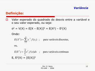 Variância
Definição:
   Valor esperado do quadrado do desvio entre a variável e
   o seu valor esperado, ou seja:

   σ2 = V(X) = E[X – E(X)]2 = E(X2) – E2(X)

   Onde:
                 N
    E ( X ) = ∑ x i . f ( xi ) ;
          2            2
                                       para variáveis discretas,
                i =1

    ou,
                +∞
    E(X 2 ) =   ∫
                −∞
                  x 2 . f ( x)dx ;     para variáveis contínuas

   E, E2(X) = [E(X)]2


                                       Por: E. Seno                       12
                                     FE-UAN - 2006
 