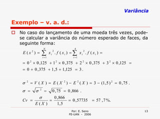 Variância

Exemplo – v. a. d.:
  No caso do lançamento de uma moeda três vezes, pode-
  se calcular a variância do número esperado de faces, da
  seguinte forma:
                       N                         4
   E (x ) =            ∑      xi . f ( xi ) = ∑ xi . f ( xi ) =
           2                      2                    2

                       i =1                     i =1

   = 0 2 × 0 ,125 + 1 2 × 0 , 375 + 2 2 × 0 , 375 + 3 2 × 0 ,125 =
   = 0 + 0 , 375 + 1, 5 + 1,125 = 3 .


   σ   2
           = V ( X ) = E ( X 2 ) − E 2 ( X ) = 3 − (1, 5 ) 2 = 0 , 75 .
   σ =         σ   2
                        =         0 , 75 = 0 , 866 .
                   σ                  0 , 866
   Cv =                       =               = 0 , 57735 = 57 , 7 %.
               E(X )                    1, 5
                                                Por: E. Seno                   13
                                              FE-UAN - 2006
 