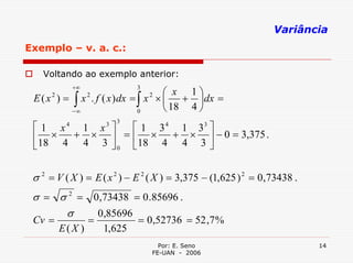Variância
Exemplo – v. a. c.:

   Voltando ao exemplo anterior:
            +∞
                                    ⎛ x 1⎞
                              3
 E ( x ) = ∫ x . f ( x ) dx = ∫ x × ⎜ + ⎟ dx =
      2           2               2

           −∞                 0     ⎝ 18 4 ⎠
                        3
 ⎡ 1 x4 1 x3 ⎤ ⎡ 1 3 4 1 33 ⎤
 ⎢ ×   + × ⎥ = ⎢ × + × ⎥ − 0 = 3,375 .
 ⎣18 4 4 3 ⎦ 0 ⎣18 4 4 3 ⎦


 σ 2 = V ( X ) = E ( x 2 ) − E 2 ( X ) = 3,375 − (1,625 ) 2 = 0,73438 .
 σ = σ 2 = 0,73438 = 0 .85696 .
      σ     0,85696
 Cv =             =           = 0,52736 = 52 ,7 %
          E(X )       1,625
                                    Por: E. Seno                          14
                                  FE-UAN - 2006
 