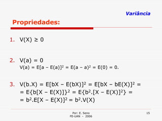 Variância
Propriedades:

1. V(X) ≥ 0


2. V(a) = 0
   V(a) = E[a – E(a)]2 = E(a – a)2 = E(0) = 0.


3. V(b.X) = E[bX – E(bX)]2 = E[bX – bE(X)]2 =
   = E{b[X – E(X)]}2 = E{b2.[X – E(X)]2} =
   = b2.E[X – E(X)]2 = b2.V(X)

                          Por: E. Seno                  15
                        FE-UAN - 2006
 