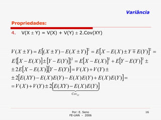 Variância

Propriedades:

4.   V(X ± Y) = V(X) + V(Y) ± 2.Cov(XY)



V ( X ± Y ) = E [( X ± Y ) − E ( X ± Y )] = E [X − E ( X ) ± Y m E (Y )] =
                                           2                                    2


E{[X − E ( X )] ± [Y − E (Y )]} = E [X − E ( X )] + E [Y − E (Y )] ±
                                 2                     2               2


± 2 E [X − E ( X )][Y − E (Y )] = V ( X ) + V (Y ) ±
                    .
± 2[E ( XY ) − E ( X ) E (Y ) − E ( X ) E (Y ) + E ( X ) E (Y )] =
= V ( X ) + V (Y ) ± 2[E ( XY ) − E ( X ) E (Y )]
                      1444 444    2           3
                                  Cov xy




                                  Por: E. Seno                             16
                                FE-UAN - 2006
 