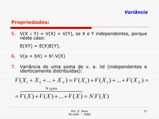 Variância

Propriedades:

5. V(X ± Y) = V(X) + V(Y), se X e Y independentes, porque
   neste caso:
   E(XY) = E(X)E(Y).

6. V(a + bX) = b2.V(X)

7. Variância de uma soma de v. a. iid (independentes e
   identicamente distribuídas):

 V ( X 1 + X 2 + ... + X N ) = V ( X 1 ) + V ( X 2 ) + ... + V ( X N ) =
   6444 N74444 4vezes            8
 = V ( X ) + V ( X ) + ... + V ( X ) = N .V ( X )

                               Por: E. Seno                          17
                             FE-UAN - 2006
 