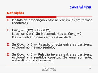 Covariância
Definição:

  Medida de associação entre as variáveis (em termos
  absolutos)

  Covxy = E(XY) – E(X)E(Y)
  Logo, se X e Y são independentes ⇒ Covxy =0.
  Mas o contrário nem sempre é verdade

  Se Covxy > 0 ⇒ Relação directa entre as variáveis,
  evoluem no mesmo sentido;

  Se Covxy < 0 ⇒ Relação inversa entre as variáveis,
  evoluem em sentidos opostos. Se uma aumenta,
  outra diminui e vice-versa.

                      Por: E. Seno               18
                    FE-UAN - 2006
 