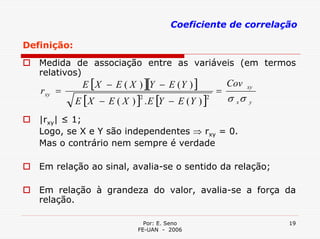 Coeficiente de correlação

Definição:
   Medida de associação entre as variáveis (em termos
   relativos)
              E [ X − E ( X ) ][Y − E ( Y ) ]           Cov
   r xy =                                           =
                                                               xy

             E [ X − E ( X ) ] . E [Y − E ( Y ) ]       σ xσ
                              2                 2
                                                               y


   |rxy| ≤ 1;
   Logo, se X e Y são independentes ⇒ rxy = 0.
   Mas o contrário nem sempre é verdade

   Em relação ao sinal, avalia-se o sentido da relação;

   Em relação à grandeza do valor, avalia-se a força da
   relação.

                                Por: E. Seno                        19
                              FE-UAN - 2006
 