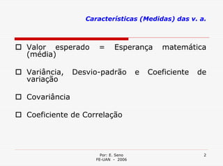 Características (Medidas) das v. a.



Valor esperado       =      Esperança       matemática
(média)

Variância,    Desvio-padrão          e   Coeficiente   de
variação

Covariância

Coeficiente de Correlação




                      Por: E. Seno                      2
                    FE-UAN - 2006
 