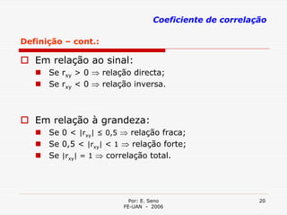 Coeficiente de correlação

Definição – cont.:

   Em relação ao sinal:
      Se rxy > 0 ⇒ relação directa;
      Se rxy < 0 ⇒ relação inversa.



   Em relação à grandeza:
      Se 0 < |rxy| ≤ 0,5 ⇒ relação fraca;
      Se 0,5 < |rxy| < 1 ⇒ relação forte;
      Se |rxy| = 1 ⇒ correlação total.




                           Por: E. Seno                   20
                         FE-UAN - 2006
 