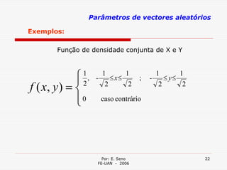 Parâmetros de vectores aleatórios

Exemplos:

       Função de densidade conjunta de X e Y



             ⎧
             ⎪
              1
                , -
                    1
                       ≤ x≤
                            1
                                     ;   -
                                           1
                                              ≤ y≤
                                                   1

f ( x, y ) = ⎨2      2       2              2       2

             ⎪0
             ⎩       caso contrário




                      Por: E. Seno                      22
                    FE-UAN - 2006
 