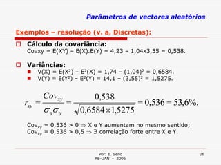 Parâmetros de vectores aleatórios

Exemplos – resolução (v. a. Discretas):
   Cálculo da covariância:
   Covxy = E(XY) – E(X).E(Y) = 4,23 – 1,04x3,55 = 0,538.

   Variâncias:
      V(X) = E(X2) – E2(X) = 1,74 – (1,04)2 = 0,6584.
      V(Y) = E(Y2) – E2(Y) = 14,1 – (3,55)2 = 1,5275.


        Cov xy       0,538
  rxy =        =                = 0,536 = 53,6%.
        σ xσ y   0,6584 ×1,5275
   Covxy = 0,536 > 0 ⇒ X e Y aumentam no mesmo sentido;
   Covxy = 0,536 > 0,5 ⇒ Э correlação forte entre X e Y.


                           Por: E. Seno                    26
                         FE-UAN - 2006
 
