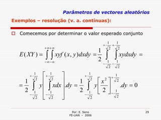 Parâmetros de vectores aleatórios
Exemplos – resolução (v. a. contínuas):

   Comecemos por determinar o valor esperado conjunto

                                                       1    1
                                                   +      +
                    + ∞+ ∞                              2    2
                                       1
   E ( XY ) = ∫ ∫ xyf ( x , y ) dxdy =                 ∫ ∫ xydxdy =
              − ∞− ∞
                                       2               1    1
                                                   −      −
                                                        2    2

         +
             1
                    ⎡ + 12 ⎤         +
                                       1
                                                         +
                                                             1
     1        2
                    ⎢       ⎥      1    2
                                                 ⎡ x2 ⎤       2
   =
     2       ∫    y ⎢ ∫ xdx ⎥.dy =
                                   2 ∫1
                                                y⎢ ⎥
                                                 ⎣ 2 ⎦−
                                                                  .dy = 0
                    ⎢− 1    ⎥
           1                                                 1
         −                           −
            2       ⎣    2  ⎦           2                     2



                                 Por: E. Seno                               29
                               FE-UAN - 2006
 