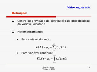 Valor esperado

Definição:

   Centro de gravidade da distribuição de probabilidade
   da variável aleatória

   Matematicamente:

   •   Para variável discreta:
                                    N
                  E ( X ) = µ x = ∑ xi . f ( xi )
                                   i =1
   •   Para variável contínua:
                                    +∞
                   E( X ) = µx =    ∫ x. f ( x)dx
                                    −∞

                          Por: E. Seno                           3
                        FE-UAN - 2006
 