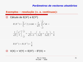 Parâmetros de vectores aleatórios

Exemplos – resolução (v. a. contínuas):

   Cálculo de E(X2) e E(Y2)
                                                         1
                                                     +
                   +∞                                     2
                                                1
     E(X ) =           ∫   x 2 f x ( x ) dx =            ∫   x 2 dx =
           2

                   −∞                            2       1
                                                     −
                                                          2
                       1
                   +
      1 ⎡x ⎤   3        2          1   ⎛ 1     1 ⎞ 1
         ⎢ ⎥                 =        ×⎜    +     ⎟=
       2 ⎣ 3 ⎦−        1           2×3 ⎝2 2   2 2 ⎠ 6
                        2



                                     1
     E (Y 2 ) = E ( X 2 ) =
                                     6

   V(X) = V(Y) = E(X2) – E2(X) =

                                              Por: E. Seno              31
                                            FE-UAN - 2006
 